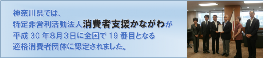 神奈川県では、特定非営利活動法人消費者支援かながわが平成30年8月3日に全国で19番目となる適格消費者団体に認定されました