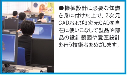 機械設計に必要な知識を身に付け2次元、3次元CADを使いこなし設計製図や意匠設計技術者をめざします。