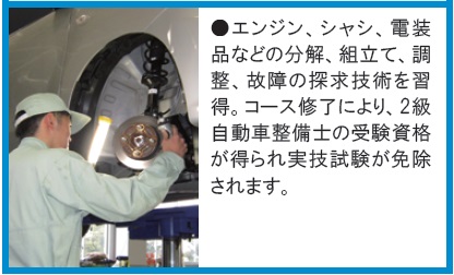 エンジン、シャシ、電装品などの分解、組立て、調整、故障探求技術を習得。2級自動車整備士受験資格が得られ実技試験免除。
