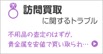 訪問買取に関するトラブル 不用品の査定のはずが、貴金属を安値で買い取られ…