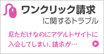 ワンクリック請求に関するトラブル 見ただけなのにアダルトサイトに入会してしまい、請求が…