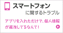 スマートフォンに関するトラブル アプリを入れただけで、個人情報が漏洩してるなんて！