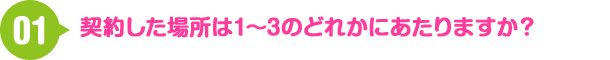 01 契約した場所は1?3のどれかにあたりますか？