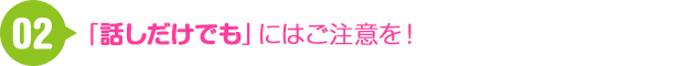 02 「話しだけでも」にはご注意を！