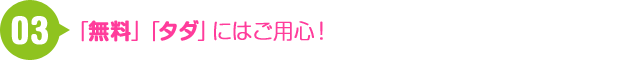 03 「無料」「タダ」にはご用心！