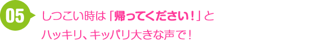 05 しつこいときは 「帰ってください！」とハッキリ、キッパリ大きな声で！
