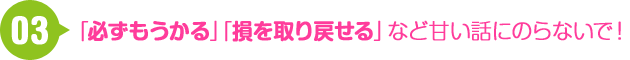 03 「必ずもうかる」「損を取り戻せる」など甘い話に乗らないで！
