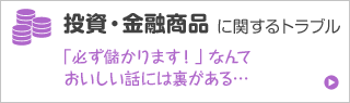 投資・金融商品に関するトラブル 「必ず儲かります！」 なんておいしい話には裏がある…