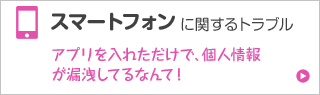 スマートフォンに関するトラブル アプリを入れただけで、個人情報が漏洩してるなんて！