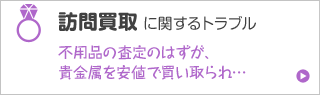 訪問買取に関するトラブル 不用品の査定のはずが、貴金属を安値で買い取られ…