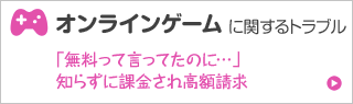 オンラインゲームに関するトラブル 「無料って言ってたのに…」 知らずに課金され高額請求