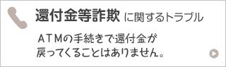 還付金等詐欺に関するトラブル ＡＴＭの手続きで還付金が戻ってくることはありません。