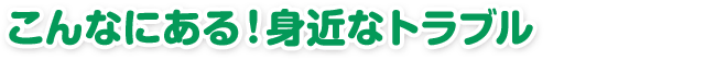 こんなにある！身近なトラブル