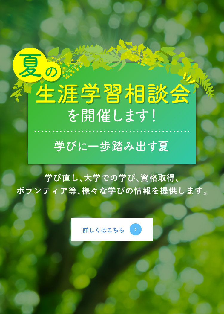 夏の生涯学習相談会を開催します！学びに一歩踏み出す夏 学び直し、大学での学び、資格取得、ボランティア等、様々な学びの情報を提供します。 詳しくはこちら